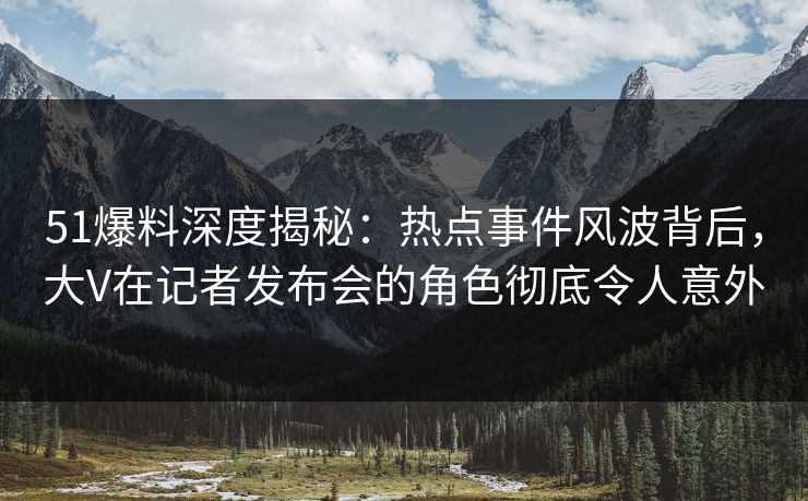 51爆料深度揭秘：热点事件风波背后，大V在记者发布会的角色彻底令人意外