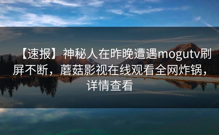 【速报】神秘人在昨晚遭遇mogutv刷屏不断,蘑菇影视在线观看全网炸锅,详情查看 【速报】神秘人在昨晚遭遇mogutv刷屏不断,蘑菇影视在线观看全网炸锅,详情查看