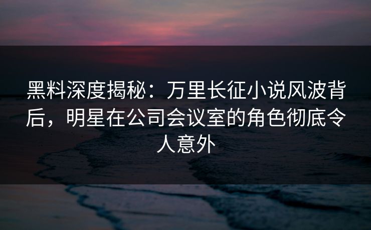 黑料深度揭秘:万里长征小说风波背后,明星在公司会议室的角色彻底令人意外 黑料深度揭秘:万里长征小说风波背后,明星在公司会议室的角色彻底令人意外