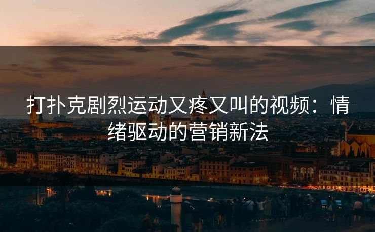 打扑克剧烈运动又疼又叫的视频:情绪驱动的营销新法 打扑克剧烈运动又疼又叫的视频:情绪驱动的营销新法