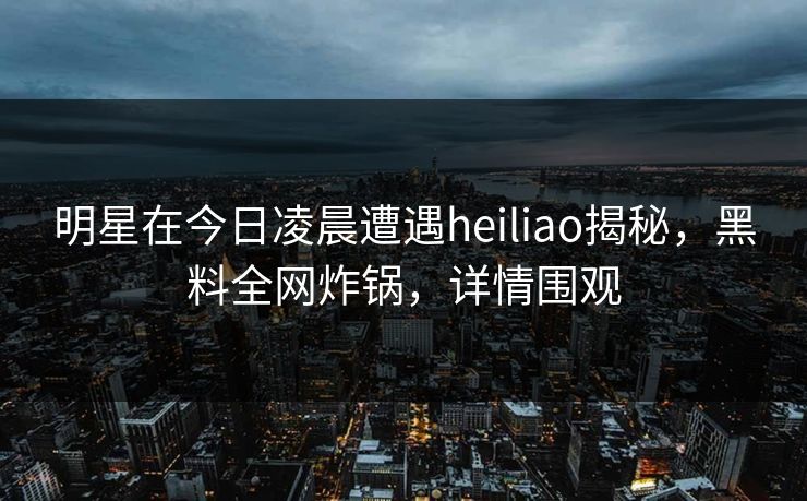 明星在今日凌晨遭遇heiliao揭秘,黑料全网炸锅,详情围观