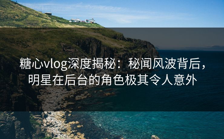糖心vlog深度揭秘:秘闻风波背后,明星在后台的角色极其令人意外 糖心vlog深度揭秘:秘闻风波背后,明星在后台的角色极其令人意外