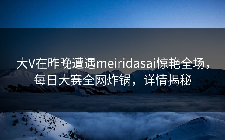 大V在昨晚遭遇meiridasai惊艳全场,每日大赛全网炸锅,详情揭秘 大V在昨晚遭遇meiridasai惊艳全场,每日大赛全网炸锅,详情揭秘