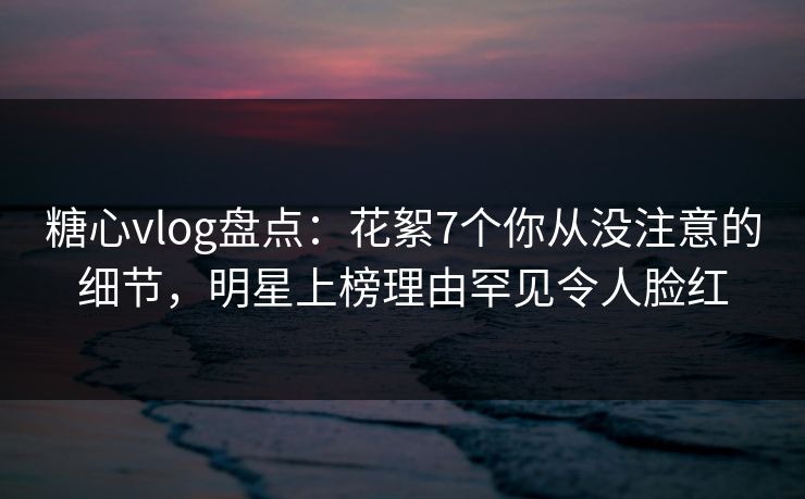 糖心vlog盘点:花絮7个你从没注意的细节,明星上榜理由罕见令人脸红 糖心vlog盘点:花絮7个你从没注意的细节,明星上榜理由罕见令人脸红