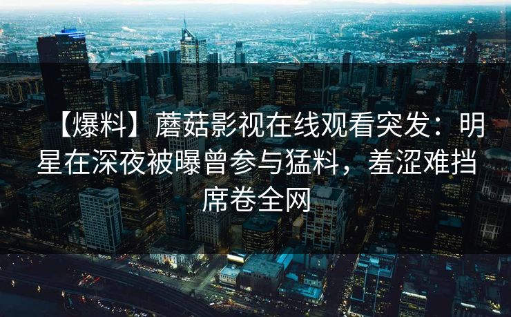 【爆料】蘑菇影视在线观看突发:明星在深夜被曝曾参与猛料,羞涩难挡席卷全网