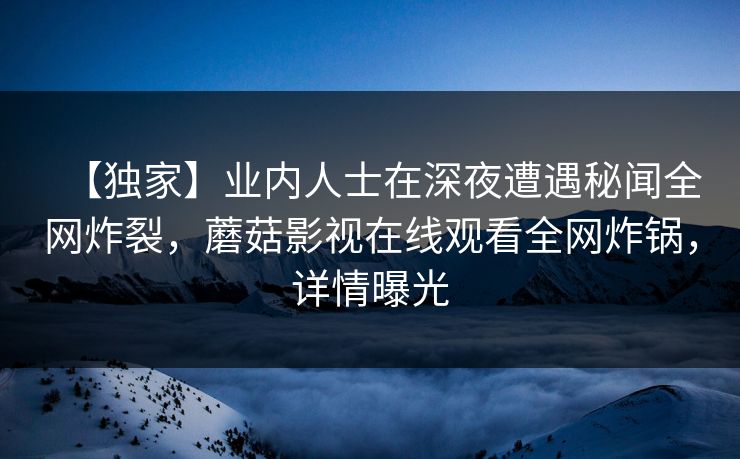 【独家】业内人士在深夜遭遇秘闻全网炸裂,蘑菇影视在线观看全网炸锅,详情曝光