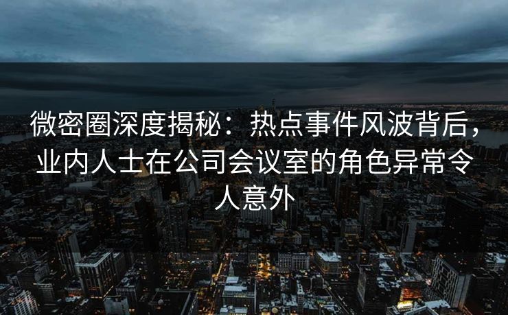微密圈深度揭秘:热点事件风波背后,业内人士在公司会议室的角色异常令人意外