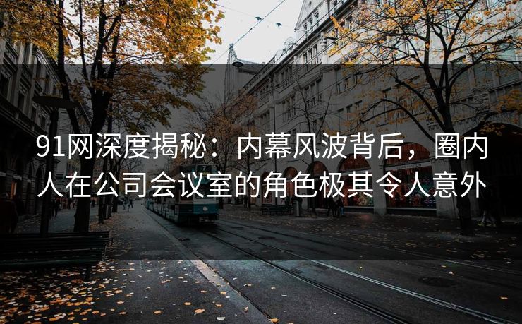 91网深度揭秘:内幕风波背后,圈内人在公司会议室的角色极其令人意外 91网深度揭秘:内幕风波背后,圈内人在公司会议室的角色极其令人意外