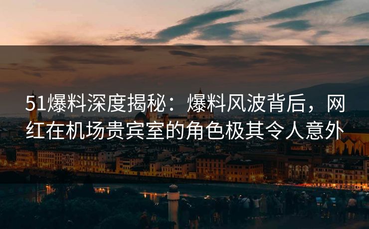 51爆料深度揭秘:爆料风波背后,网红在机场贵宾室的角色极其令人意外