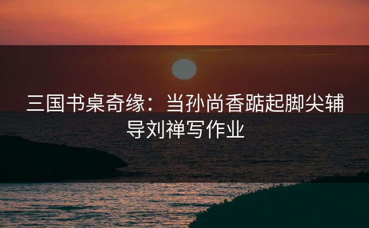 三国书桌奇缘:当孙尚香踮起脚尖辅导刘禅写作业