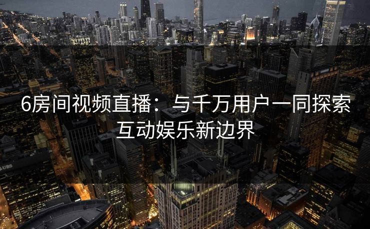 6房间视频直播:与千万用户一同探索互动娱乐新边界