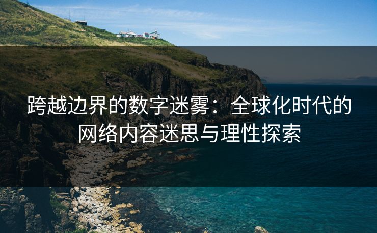 跨越边界的数字迷雾:全球化时代的网络内容迷思与理性探索