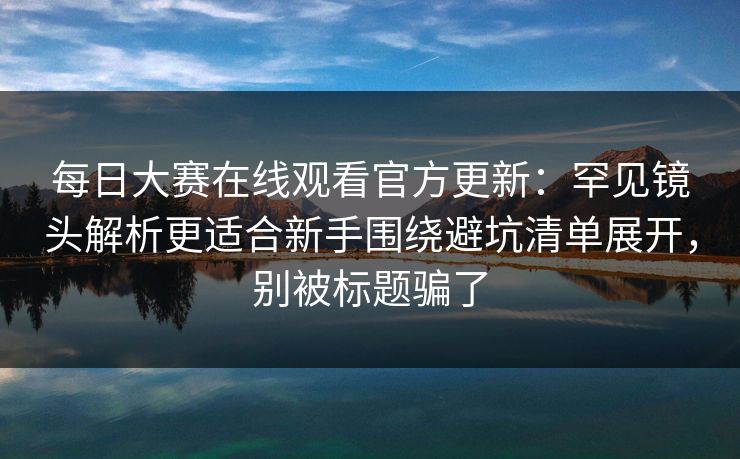 每日大赛在线观看官方更新：罕见镜头解析更适合新手围绕避坑清单展开，别被标题骗了