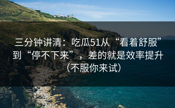 三分钟讲清：吃瓜51从“看着舒服”到“停不下来”，差的就是效率提升（不服你来试）