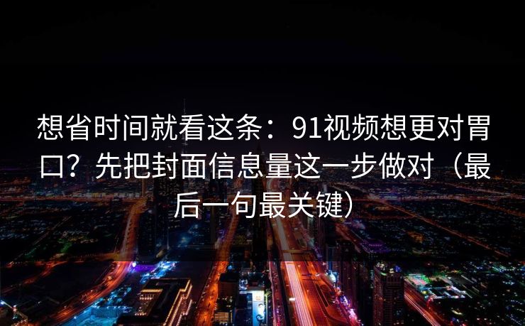 想省时间就看这条:91视频想更对胃口?先把封面信息量这一步做对(最后一句最关键) 想省时间就看这条:91视频想更对胃口?先把封面信息量这一步做对(最后一句最关键)