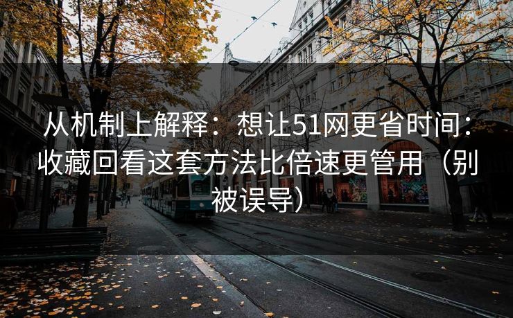 从机制上解释：想让51网更省时间：收藏回看这套方法比倍速更管用（别被误导）