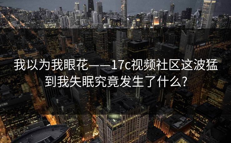我以为我眼花——17c视频社区这波猛到我失眠究竟发生了什么? 我以为我眼花——17c视频社区这波猛到我失眠究竟发生了什么?