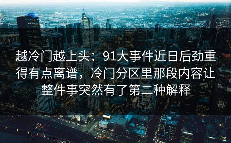 越冷门越上头：91大事件近日后劲重得有点离谱，冷门分区里那段内容让整件事突然有了第二种解释