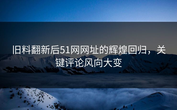 旧料翻新后51网网址的辉煌回归，关键评论风向大变